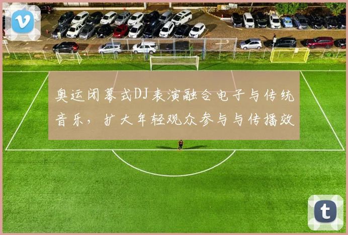 奥运闭幕式DJ表演融合电子与传统音乐，扩大年轻观众参与与传播效应