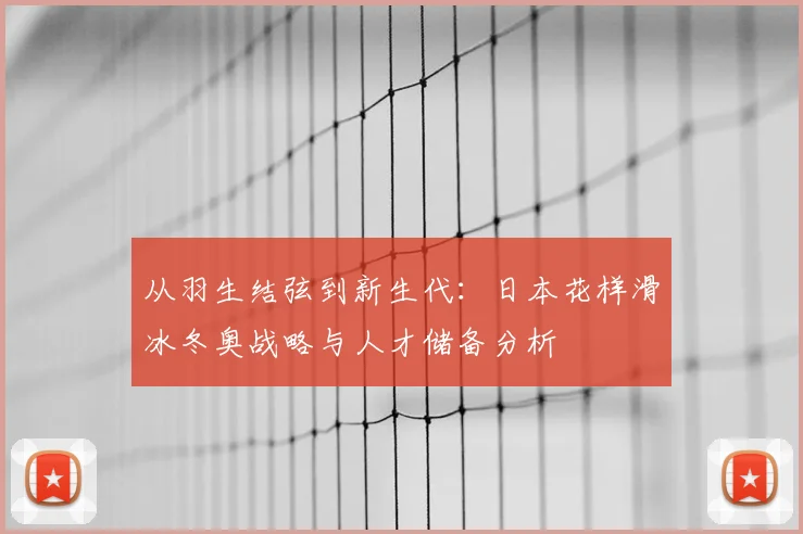 从羽生结弦到新生代：日本花样滑冰冬奥战略与人才储备分析