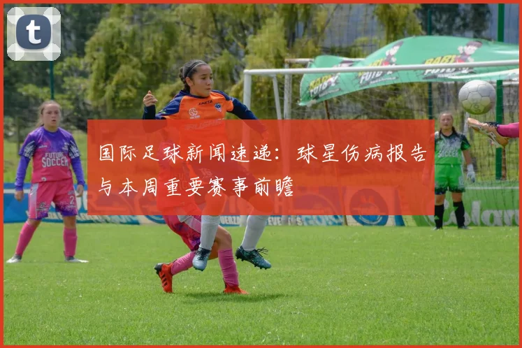 国际足球新闻速递：球星伤病报告与本周重要赛事前瞻
