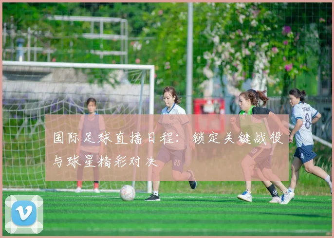 国际足球直播日程：锁定关键战役与球星精彩对决