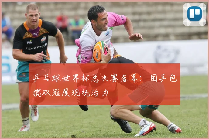乒乓球世界杯总决赛落幕：国乒包揽双冠展现统治力