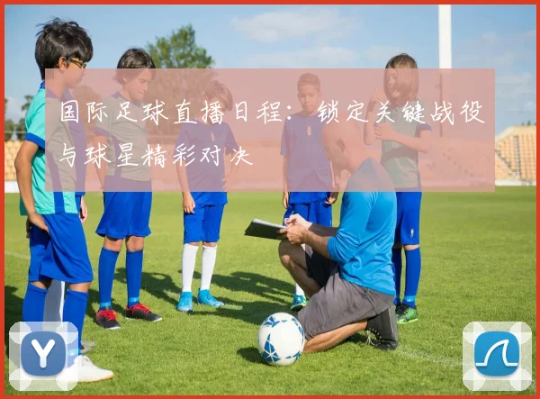 国际足球直播日程：锁定关键战役与球星精彩对决