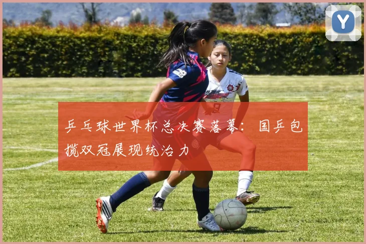 乒乓球世界杯总决赛落幕：国乒包揽双冠展现统治力