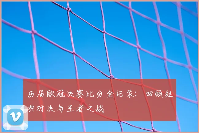 历届欧冠决赛比分全记录：回顾经典对决与王者之战